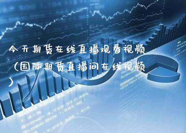 今天期货在线直播观看视频（国际期货直播间在线视频）