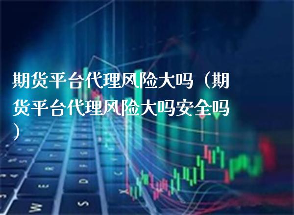 期货平台代理风险大吗（期货平台代理风险大吗安全吗）_https://www.boyangwujin.com_期货直播间_第1张