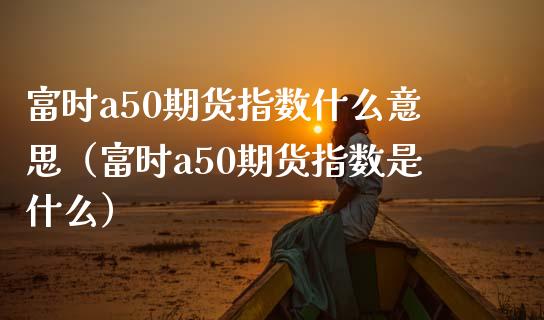 富时a50期货指数什么意思（富时a50期货指数是什么）_https://www.boyangwujin.com_期货直播间_第1张