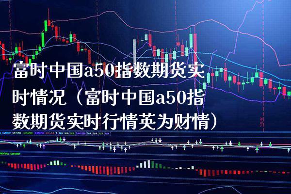富时中国a50指数期货实时情况（富时中国a50指数期货实时行情英为财情）