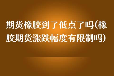 期货橡胶到了低点了吗(橡胶期货涨跌幅度有限制吗)