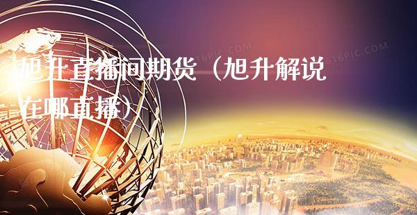 旭升直播间期货（旭升解说在哪直播）