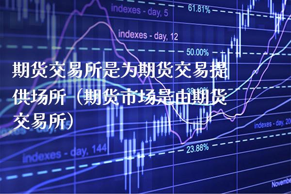 期货交易所是为期货交易提供场所（期货市场是由期货交易所）_https://www.boyangwujin.com_原油期货_第1张