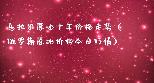 乌拉尔原油十年价格走势（俄罗斯原油价格今日行情）