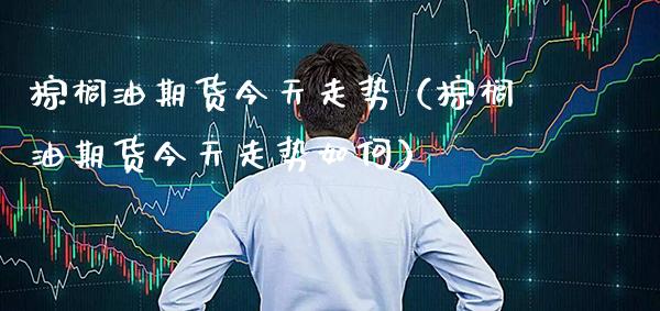 棕榈油期货今天走势（棕榈油期货今天走势如何）_https://www.boyangwujin.com_道指期货_第1张
