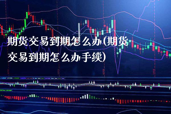 期货交易到期怎么办(期货交易到期怎么办手续)