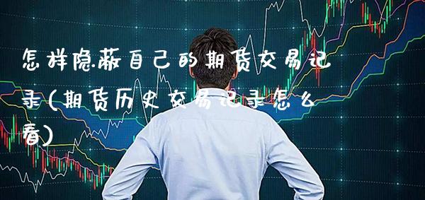 怎样隐蔽自己的期货交易记录(期货历史交易记录怎么看)