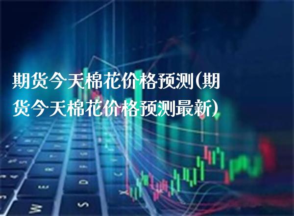 期货今天棉花价格预测(期货今天棉花价格预测最新)_https://www.boyangwujin.com_道指期货_第1张