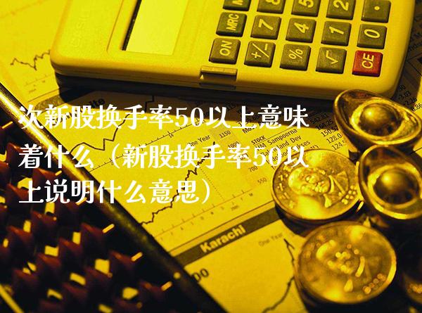 次新股换手率50以上意味着什么（新股换手率50以上说明什么意思）