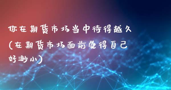 你在期货市场当中待得越久(在期货市场面前觉得自己好渺小)_https://www.boyangwujin.com_期货直播间_第1张