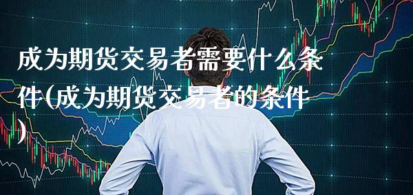 成为期货交易者需要什么条件(成为期货交易者的条件)