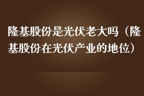 隆基股份是光伏老大吗（隆基股份在光伏产业的地位）_https://www.boyangwujin.com_期货直播间_第1张