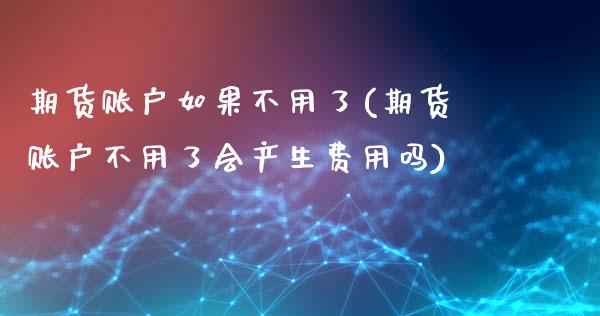 期货账户如果不用了(期货账户不用了会产生费用吗)
