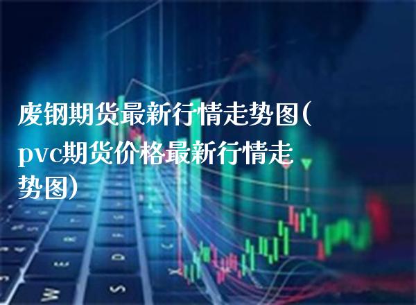 废钢期货最新行情走势图(pvc期货价格最新行情走势图)_https://www.boyangwujin.com_原油直播间_第1张