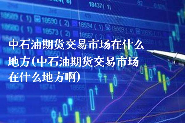 中石油期货交易市场在什么地方(中石油期货交易市场在什么地方啊)_https://www.boyangwujin.com_期货直播间_第1张