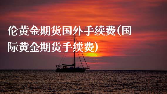 伦黄金期货国外手续费(国际黄金期货手续费)