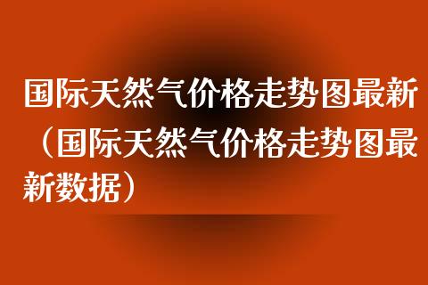 国际天然气价格走势图最新（国际天然气价格走势图最新数据）_https://www.boyangwujin.com_期货直播间_第1张