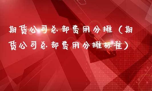 期货公司总部费用分摊（期货公司总部费用分摊标准）_https://www.boyangwujin.com_期货直播间_第1张