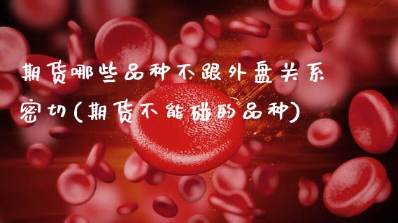 期货哪些品种不跟外盘关系密切(期货不能碰的品种)_https://www.boyangwujin.com_期货直播间_第1张