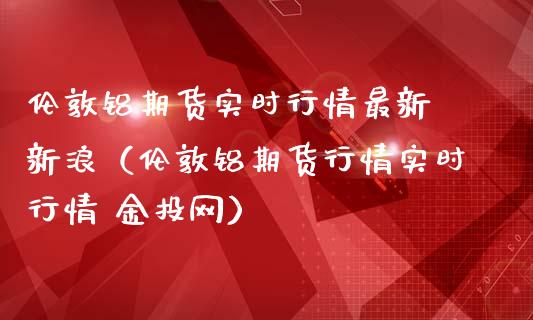 伦敦铝期货实时行情最新 新浪（伦敦铝期货行情实时行情 金投网）