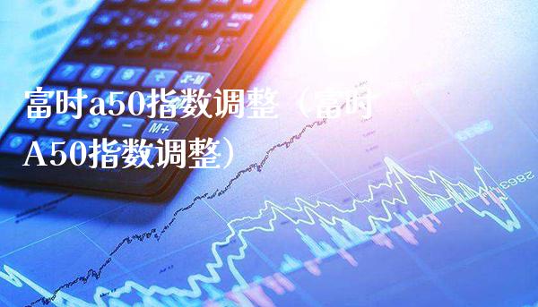 富时a50指数调整（富时A50指数调整）_https://www.boyangwujin.com_期货直播间_第1张