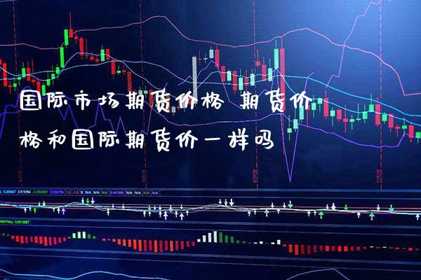 国际市场期货价格 期货价格和国际期货价一样吗_https://www.boyangwujin.com_期货直播间_第1张