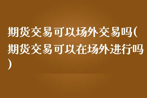 期货交易可以场外交易吗(期货交易可以在场外进行吗)_https://www.boyangwujin.com_黄金期货_第1张