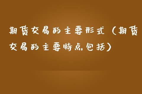 期货交易的主要形式（期货交易的主要特点包括）_https://www.boyangwujin.com_期货直播间_第1张