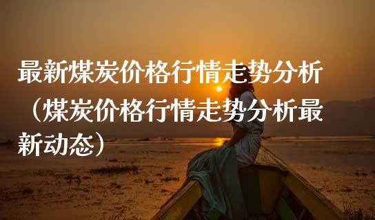 最新煤炭价格行情走势分析（煤炭价格行情走势分析最新动态）_https://www.boyangwujin.com_期货直播间_第1张