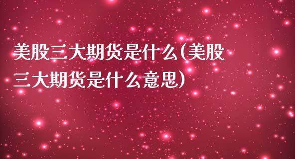 美股三大期货是什么(美股三大期货是什么意思)