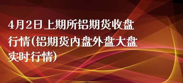 4月2日上期所铝期货收盘行情(铝期货内盘外盘大盘实时行情)
