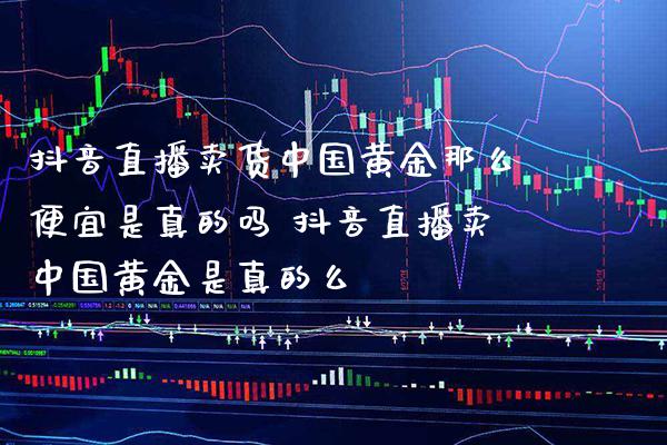 抖音直播卖货中国黄金那么便宜是真的吗 抖音直播卖中国黄金是真的么