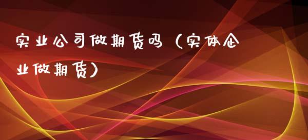实业公司做期货吗（实体企业做期货）_https://www.boyangwujin.com_原油期货_第1张