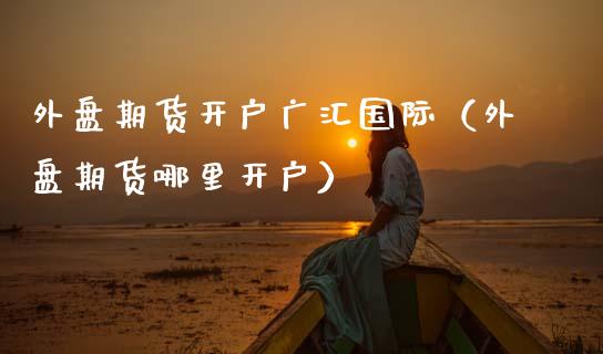 外盘期货开户广汇国际（外盘期货哪里开户）_https://www.boyangwujin.com_期货直播间_第1张