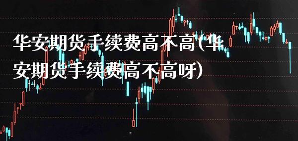 华安期货手续费高不高(华安期货手续费高不高呀)