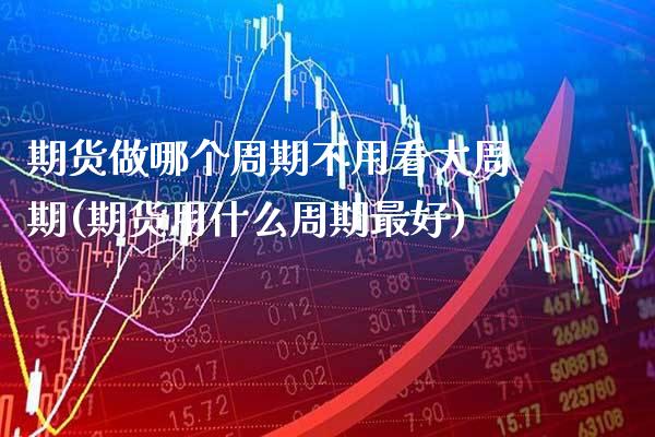 期货做哪个周期不用看大周期(期货用什么周期最好)_https://www.boyangwujin.com_期货直播间_第1张
