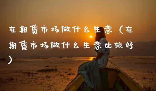 在期货市场做什么生意（在期货市场做什么生意比较好）_https://www.boyangwujin.com_期货直播间_第1张