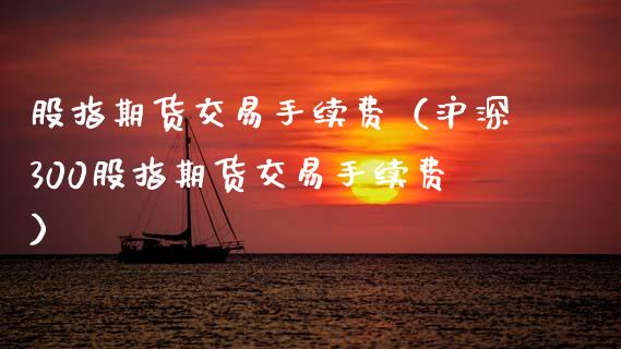 股指期货交易手续费（沪深300股指期货交易手续费）_https://www.boyangwujin.com_期货直播间_第1张