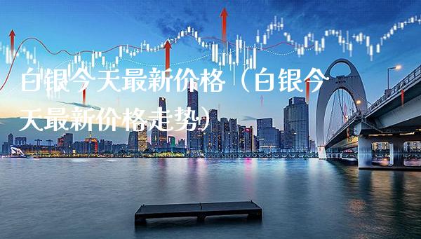 白银今天最新价格（白银今天最新价格走势）_https://www.boyangwujin.com_期货直播间_第1张