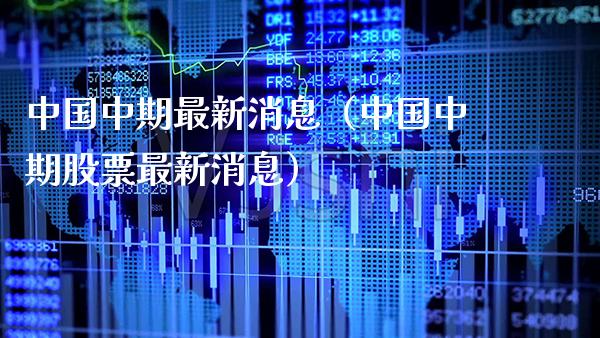 中国中期最新消息（中国中期股票最新消息）