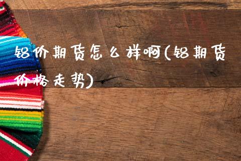 铝价期货怎么样啊(铝期货价格走势)