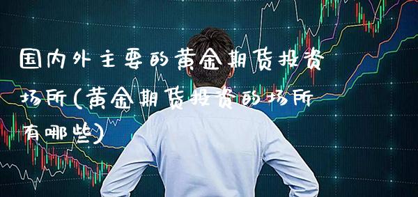 国内外主要的黄金期货投资场所(黄金期货投资的场所有哪些)_https://www.boyangwujin.com_期货科普_第1张