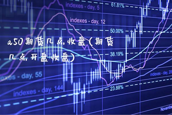 a50期货几点收盘(期货几点开盘收盘)