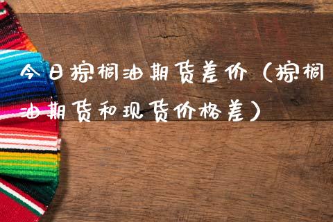 今日棕榈油期货差价（棕榈油期货和现货价格差）