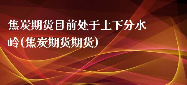 焦炭期货目前处于上下分水岭(焦炭期货期货)_https://www.boyangwujin.com_期货直播间_第1张
