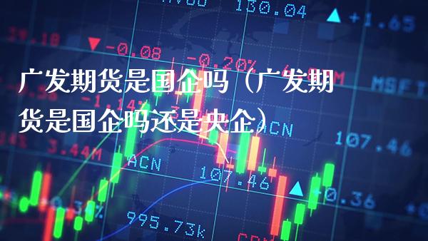 广发期货是国企吗（广发期货是国企吗还是央企）_https://www.boyangwujin.com_期货直播间_第1张