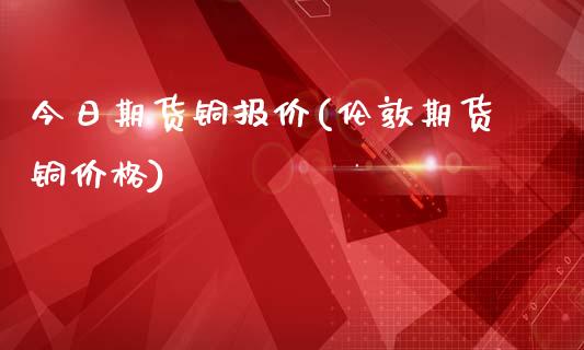 今日期货铜报价(伦敦期货铜价格)