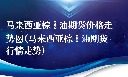 马来西亚棕榈油期货价格走势图(马来西亚棕榈油期货行情走势)_https://www.boyangwujin.com_期货直播间_第1张