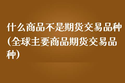 什么商品不是期货交易品种(全球主要商品期货交易品种)_https://www.boyangwujin.com_黄金期货_第1张