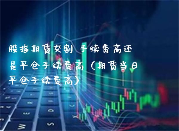 股指期货交割 手续费高还是平仓手续费高（期货当日平仓手续费高）_https://www.boyangwujin.com_期货直播间_第1张